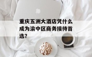 重庆五洲大酒店凭什么成为渝中区商务接待首选？