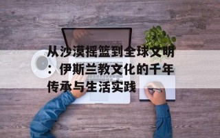 从沙漠摇篮到全球文明：伊斯兰教文化的千年传承与生活实践