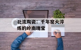 北流陶瓷：千年窑火淬炼的岭南瑰宝