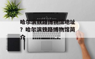 哈尔滨铁路博物馆地址？哈尔滨铁路博物馆简介