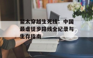 鳌太穿越生死线：中国最虐徒步路线全纪录与生存指南