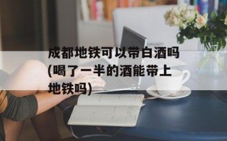 成都地铁可以带白酒吗(喝了一半的酒能带上地铁吗)