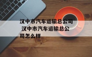 汉中市汽车运输总公司 汉中市汽车运输总公司怎么样
