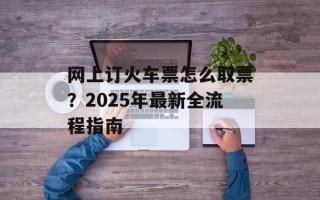 网上订火车票怎么取票？2025年最新全流程指南