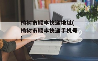 榆树市顺丰快递地址(榆树市顺丰快递手机号)