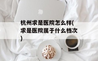 杭州求是医院怎么样(求是医院属于什么档次)