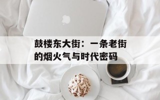 鼓楼东大街：一条老街的烟火气与时代密码