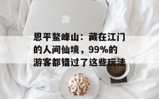 恩平鳌峰山：藏在江门的人间仙境，99%的游客都错过了这些玩法