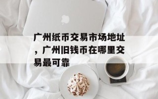 广州纸币交易市场地址，广州旧钱币在哪里交易最可靠