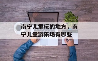 南宁儿童玩的地方，南宁儿童游乐场有哪些
