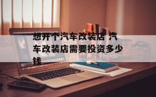 想开个汽车改装店 汽车改装店需要投资多少钱