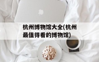 杭州博物馆大全(杭州最值得看的博物馆)