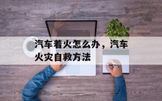 汽车着火怎么办，汽车火灾自救方法