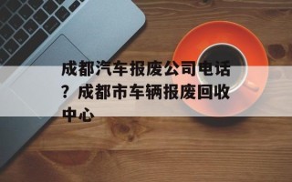 成都汽车报废公司电话？成都市车辆报废回收中心