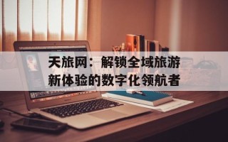 天旅网：解锁全域旅游新体验的数字化领航者