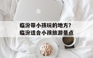 临汾带小孩玩的地方？临汾适合小孩旅游景点