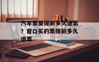 汽车票要提前多久退票？窗口买的票提前多久退票