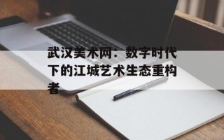 武汉美术网：数字时代下的江城艺术生态重构者