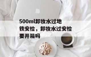 500ml卸妆水过地铁安检，卸妆水过安检要开箱吗