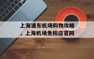 上海浦东机场购物攻略，上海机场免税店官网