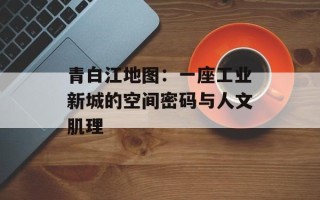 青白江地图：一座工业新城的空间密码与人文肌理