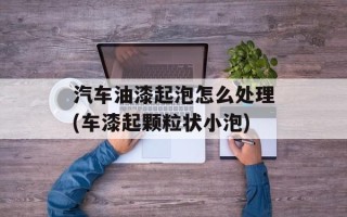 汽车油漆起泡怎么处理(车漆起颗粒状小泡)