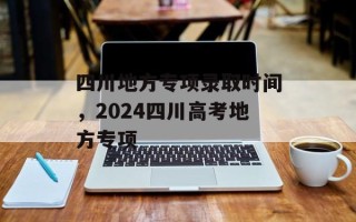 四川地方专项录取时间，2024四川高考地方专项