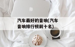 汽车最好的音响(汽车音响排行榜前十名)