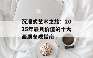 沉浸式艺术之旅：2025年最具价值的十大画展参观指南