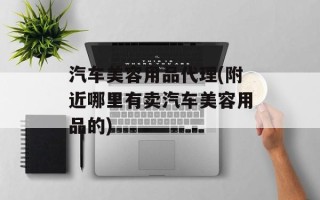 汽车美容用品代理(附近哪里有卖汽车美容用品的)