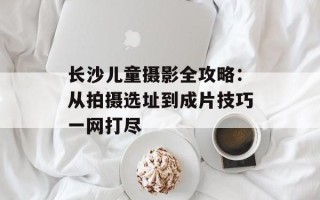 长沙儿童摄影全攻略：从拍摄选址到成片技巧一网打尽