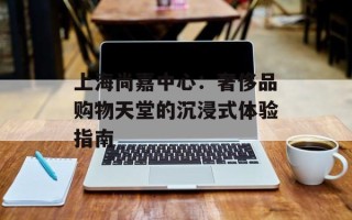上海尚嘉中心：奢侈品购物天堂的沉浸式体验指南