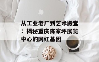 从工业老厂到艺术殿堂：揭秘重庆陈家坪展览中心的网红基因