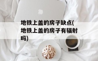 地铁上盖的房子缺点(地铁上盖的房子有辐射吗)