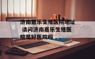济南嘉乐生殖医院地址 请问济南嘉乐生殖医院是好医院吗
