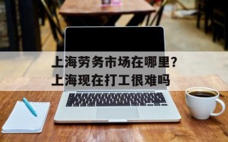 上海劳务市场在哪里？上海现在打工很难吗