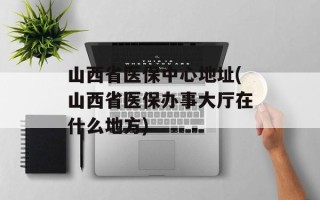 山西省医保中心地址(山西省医保办事大厅在什么地方)