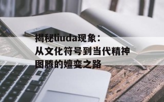 揭秘liuda现象：从文化符号到当代精神图腾的嬗变之路