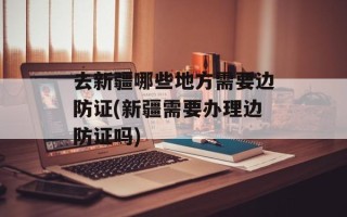 去新疆哪些地方需要边防证(新疆需要办理边防证吗)