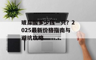 玻尿酸多少钱一只？2025最新价格指南与避坑攻略