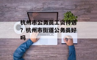 杭州市公务员工资待遇？杭州市街道公务员好吗