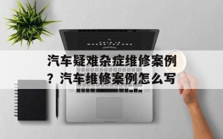 汽车疑难杂症维修案例？汽车维修案例怎么写