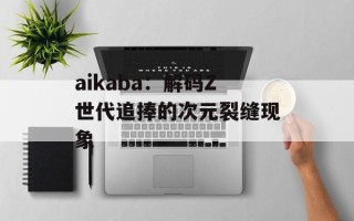 aikaba：解码Z世代追捧的次元裂缝现象