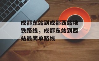 成都东站到成都西站地铁路线，成都东站到西站最简单路线