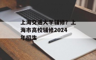 上海交通大学辅修？上海市高校辅修2024年招生
