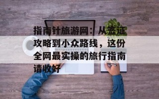 指南针旅游网：从签证攻略到小众路线，这份全网最实操的旅行指南请收好
