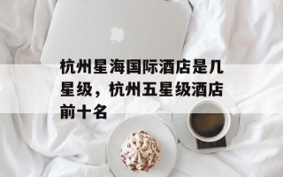 杭州星海国际酒店是几星级，杭州五星级酒店前十名