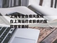 上海专业白癜风医院 在上海治疗皮肤病的医院哪家最好