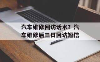 汽车维修回访话术？汽车维修后三日回访短信