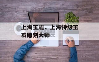 上海玉雕，上海特级玉石雕刻大师